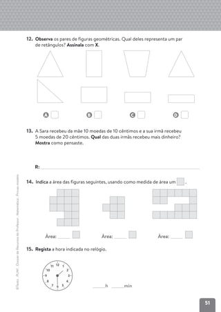 51
©Texto
.
PLIM!
.
Dossier
de
Recursos
do
Professor
.
Matemática
.
Provas-modelo
12. Observa os pares de figuras geométricas. Qual deles representa um par
de retângulos? Assinala com X.
A B C D
13. A Sara recebeu da mãe 10 moedas de 10 cêntimos e a sua irmã recebeu
5 moedas de 20 cêntimos. Qual das duas irmãs recebeu mais dinheiro?
Mostra como pensaste.
R:
14. Indica a área das figuras seguintes, usando como medida de área um .
Área: Área: Área:
15. Regista a hora indicada no relógio.
12 1
2
10
11
3
9
4
8
5
6
7 h min
 