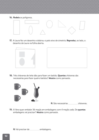 52
16. Rodeia os polígonos.
17. A Laura fez um desenho e dobrou-o pelo eixo de simetria. Reproduz, ao lado, o
desenho da Laura na folha aberta.
18. Três chávenas de leite dão para fazer um batido. Quantas chávenas são
necessárias para fazer quatro batidos? Mostra como pensaste.
R: São necessárias chávenas.
19. A Vera quer embalar 36 maçãs em embalagens com 4 maçãs cada. De quantas
embalagens vai precisar? Mostra como pensaste.
R: Vai precisar de embalagens.
 