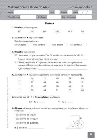 57
©Texto
.
PLIM!
.
Dossier
de
Recursos
do
Professor
.
Matemática
.
Provas-modelo
Matemática e Estudo do Meio
Nome N.º Turma Data
Classificação Professor Enc. educação
Prova-modelo 2
Parte A
1. Rodeia os números pares.
357 290 189 555 482 716
2. Assinala com X a opção correta.
Dez dezenas equivalem a….
dez unidades uma centena uma dezena dez centenas
3. Descobre os números:
3.1 Sou menor do que a soma de 55 + 66 e maior do que a soma de 55 + 63.
Sou um número ímpar. Que número sou eu?
3.2 Tenho 3 algarismos. O algarismo das dezenas é o dobro do algarismo das
unidades. O algarismo das centenas é a terça parte do algarismo das dezenas.
Que número sou eu?
4. Assinale com X a opção que apresenta os números por ordem decrescente.
64
80
21
80
12
64
40
64
40
40
80
21
21
21
64
12
80
12
12
40
5. Sabendo que 52 – 9 = 43, completa as igualdades.
52 – 43 = 9 + 43 =
6. Observa a imagem e descobre o número que obedece, em simultâneo, a todas as
condições.
• Está dentro do círculo.
• Está dentro do triângulo.
• Está dentro do quadrado.
R: É o número .
8
2
4 5
3
7
6
 