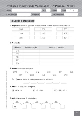 5
Avaliação trimestral de Matemática • 1.º Período • Nível 1
Nome N.º Turma Data
Classificação Professor Enc. educação
©Texto
.
PLIM!
.
Dossier
de
Recursos
do
Professor
.
Fichas
de
avaliação
5
©Texto
.
PLIM!
.
Dossier
de
Recursos
do
Professor
.
Fichas
de
avaliação
NÚMEROS E OPERAÇÕES
1. Regista os números que vêm imediatamente antes e depois dos assinalados.
338 179 233
399 285 357
241 362 394
2. Completa.
3. Rodeia os números ímpares.
298 175 342 231 317 256
369 284 150 293 392
3.1 Copia os números pares por ordem decrescente.
> > > > >
4. Efetua os cálculos e completa.
28 + 17 + 2 = 87 + 3 + 15 = 160 + 28 + 40 =
5. Adiciona sempre 10 e completa.
Número Decomposição Leitura por extenso
245
397
174
282
326
48
+10 +10 +10 +10 +10
 