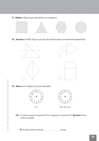 59
©Texto
.
PLIM!
.
Dossier
de
Recursos
do
Professor
.
Matemática
.
Provas-modelo
11. Rodeia a figura que representa um hexágono.
12. Assinala com X a figura cujo eixo de simetria está corretamente desenhado.
13. Marca nos relógios as horas indicadas.
13.1 A Joana vai para a escola às 9 h e regressa a casa às 16 h. Quantas horas
está na escola?
R: A Joana está na escola horas.
12 1
2
10
11
3
9
4
8
5
6
7
12 1
2
10
11
3
9
4
8
5
6
7
6 h 16 h 30 min
 