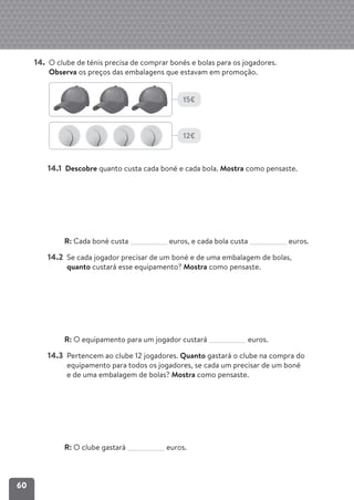 60
14. O clube de ténis precisa de comprar bonés e bolas para os jogadores.
Observa os preços das embalagens que estavam em promoção.
14.1 Descobre quanto custa cada boné e cada bola. Mostra como pensaste.
R: Cada boné custa euros, e cada bola custa euros.
14.2 Se cada jogador precisar de um boné e de uma embalagem de bolas,
quanto custará esse equipamento? Mostra como pensaste.
R: O equipamento para um jogador custará euros.
14.3 Pertencem ao clube 12 jogadores. Quanto gastará o clube na compra do
equipamento para todos os jogadores, se cada um precisar de um boné
e de uma embalagem de bolas? Mostra como pensaste.
R: O clube gastará euros.
15€
12€
 