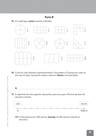 61
©Texto
.
PLIM!
.
Dossier
de
Recursos
do
Professor
.
Matemática
.
Provas-modelo
Parte B
15. Em cada figura, pinta as partes indicadas.
16. O avô do João distribuiu equitativamente 2 chocolates e 12 gomas por cada um
dos seus 4 netos. Que parte coube a cada um? Mostra como pensaste.
R:
17. O segmento de reta seguinte representa o percurso que o Rui tem de fazer de
casa para a escola.
17.1 O Rui já percorreu 300 metros. Assinala com X o ponto onde ele se
encontra.
1
4
4
4
1
2
2
10
1
3
1
2
1
5
1
2
3
4
2
3
0 1000 m
casa escola
3
5
 