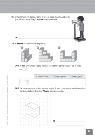 63
©Texto
.
PLIM!
.
Dossier
de
Recursos
do
Professor
.
Matemática
.
Provas-modelo
19. O Paulo tem um gato ao colo. Qual é o peso do gato, sabendo
que o Paulo pesa 28 kg? Mostra como pensaste.
R:
20. Observa as construções seguintes.
A B C
20.1 Indica o volume de cada construção usando como unidade de medida
um .
20.2 Se separarmos os cubos da construção B e os colocarmos na caixa abaixo,
será que cabem lá todos? Mostra como pensaste.
Construção A Construção B Construção C
R:
34kg
 