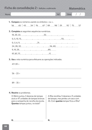 66
Nome N.º Data
Matemática
Ficha de consolidação 2 • Adição e subtração
1. Compara os números usando os símbolos < ou >.
56 65 43 34 76 67 89 98 29 92 75 57
2. Completa as seguintes sequências numéricas.
18, 20, 22, , , , , 32, , , , ,
0, 5, 10, 15, , , , , , , , 55, ,
0, 3, 6, 9, , , , 21, , , , , , ,
24, 28, 32, , , , , , 56, 60, , , ,
9, 19, 29, , , , , , 89,
97, 87, 77, , , , , , 17,
3. Usa a reta numérica para efetuares as operações indicadas.
47+39 =
56 – 23 =
89 – 35 =
4. Resolve os problemas.
O Mário juntou 3 dezenas de tampas
azuis e 47 unidades de tampas brancas
para a campanha de recolha da escola.
Quantas tampas juntou, no total?
R:
A Rita recolheu 5 dezenas e 9 unidades
de tampas, mas perdeu um saco com
26. Com quantas tampas ficou a Rita?
R:
 