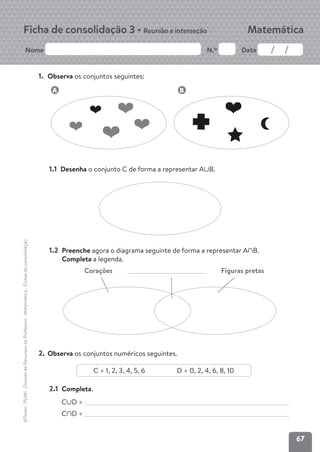 67
Nome N.º Data
Matemática
Ficha de consolidação 3 • Reunião e interseção
©Texto
.
PLIM!
.
Dossier
de
Recursos
do
Professor
.
Matemática
.
Fichas
de
consolidação
1. Observa os conjuntos seguintes:
1.1 Desenha o conjunto C de forma a representar AFB.
1.2 Preenche agora o diagrama seguinte de forma a representar AEB.
Completa a legenda.
Corações Figuras pretas
2. Observa os conjuntos numéricos seguintes.
C = 1, 2, 3, 4, 5, 6 D = 0, 2, 4, 6, 8, 10
2.1 Completa.
CFD =
CED =
A B
 