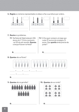 6
6. Regista os números representados no ábaco e faz a sua leitura por ordens.
7. Resolve os problemas.
7.1 Na festa de Natal estavam 246
alunos do 1.º Ciclo e juntaram-
-se 125 do pré-escolar. Quantas
crianças ficaram na festa?
R:
7.2 A Eva quer comprar um jogo que
custa 37 euros e já conseguiu 15
euros. Que quantia ainda precisa de
juntar?
R:
8. Quantas são as flores?
+ + + =
× =
R:
9. Quantas são as garrafas?
R:
10. Quantas são as romãs?
R:
C D U C D U C D U
 