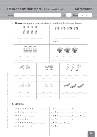 73
Nome N.º Data
Matemática
Ficha de consolidação 9 • Adição • Multiplicação
©Texto
.
PLIM!
.
Dossier
de
Recursos
do
Professor
.
Matemática
.
Fichas
de
consolidação
1. Observa as imagens e escreve a adição e a multiplicação correspondentes.
1 + + + =
× =
+ + =
× =
4 + + + =
4 × 4 =
+ + =
× =
+ + =
× =
+ + =
× =
+ + =
× =
+ + =
× =
+ + + =
× =
+ + + =
× =
2. Completa.
2 + 2 + 2 + 2 + 2 + 2 = ×
5 + 5 + 5 = ×
9 + 9 = ×
3 + 3 + 3 + 3 = ×
4 + 4 + 4 + 4 + 4 = ×
6 + 6 + 6 = ×
3 × 5 = + +
4 × 2 = + + +
4 × 3 = + + +
3 × 7 = + +
2 × 2 = +
2 × 8 = +
 