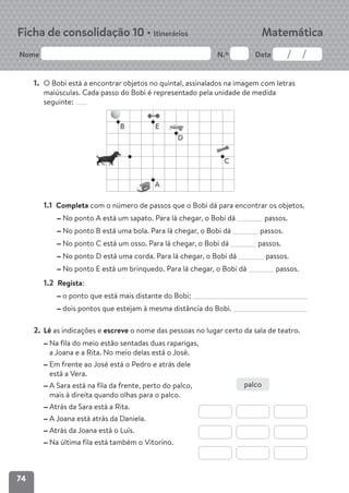 74
Nome N.º Data
Matemática
Ficha de consolidação 10 • Itinerários
1. O Bobi está a encontrar objetos no quintal, assinalados na imagem com letras
maiúsculas. Cada passo do Bobi é representado pela unidade de medida
seguinte:
1.1 Completa com o número de passos que o Bobi dá para encontrar os objetos.
No ponto A está um sapato. Para lá chegar, o Bobi dá passos.
No ponto B está uma bola. Para lá chegar, o Bobi dá passos.
No ponto C está um osso. Para lá chegar, o Bobi dá passos.
No ponto D está uma corda. Para lá chegar, o Bobi dá passos.
No ponto E está um brinquedo. Para lá chegar, o Bobi dá passos.
1.2 Regista:
o ponto que está mais distante do Bobi;
dois pontos que estejam à mesma distância do Bobi.
2. Lê as indicações e escreve o nome das pessoas no lugar certo da sala de teatro.
Na fila do meio estão sentadas duas raparigas,
a Joana e a Rita. No meio delas está o José.
Em frente ao José está o Pedro e atrás dele
está a Vera.
A Sara está na fila da frente, perto do palco,
mais à direita quando olhas para o palco.
Atrás da Sara está a Rita.
A Joana está atrás da Daniela.
Atrás da Joana está o Luís.
Na última fila está também o Vitorino.
B
A
C
D
E
palco
 