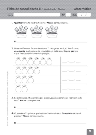 75
Nome N.º Data
Matemática
Ficha de consolidação 11 • Multiplicação • Divisão
©Texto
.
PLIM!
.
Dossier
de
Recursos
do
Professor
.
Matemática
.
Fichas
de
consolidação
1. Quantas flores há nas três floreiras? Mostra como pensaste.
R:
2. Mostra diferentes formas de colocar 12 rebuçados em 6, 4, 3 ou 2 sacos,
desenhando igual número de rebuçados em cada saco. Depois, escreve
o que fizeste usando uma multiplicação.
× =
× =
× =
× =
3. Se distribuíres 24 caramelos por 6 sacos, quantos caramelos ficam em cada
saco? Mostra como pensaste.
R:
4. O João tem 21 gomas e quer colocar 3 em cada saco. De quantos sacos vai
precisar? Mostra como pensaste.
R:
 