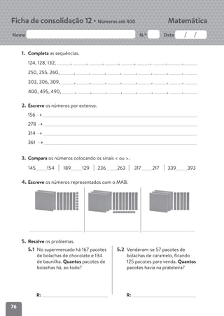 76
Nome N.º Data
Matemática
Ficha de consolidação 12 • Números até 400
1. Completa as sequências.
124, 128, 132, , , , , , , , ,
250, 255, 260, , , , , , , , ,
303, 306, 309, , , , , , , , ,
400, 495, 490, , , , , , , , ,
2. Escreve os números por extenso.
156
278
314
361
3. Compara os números colocando os sinais < ou >.
145 154 189 129 236 263 317 217 339 393
4. Escreve os números representados com o MAB.
5. Resolve os problemas.
5.1 No supermercado há 167 pacotes
de bolachas de chocolate e 134
de baunilha. Quantos pacotes de
bolachas há, ao todo?
R:
5.2 Venderam-se 57 pacotes de
bolachas de caramelo, ficando
125 pacotes para venda. Quantos
pacotes havia na prateleira?
R:
 