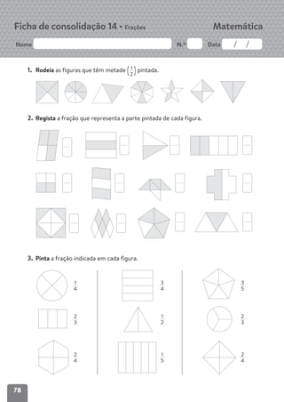 78
Nome N.º Data
Matemática
Ficha de consolidação 14 • Frações
1. Rodeia as figuras que têm metade (1
2 )pintada.
2. Regista a fração que representa a parte pintada de cada figura.
3. Pinta a fração indicada em cada figura.
1
4
3
5
2
3
2
4
3
4
1
2
1
5
2
3
2
4
 