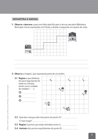 7
©Texto
.
PLIM!
.
Dossier
de
Recursos
do
Professor
.
Fichas
de
avaliação
GEOMETRIA E MEDIDA
1. Observa e descreve o percurso feito pelo Rui para ir da sua casa até à Biblioteca
Municipal. Usa as expressões: em frente, à direita, à esquerda, um quarto de volta.
2. Observa a imagem, que representa parte de um jardim.
2.2 Qual das crianças está mais perto do ponto A?
E mais longe?
2.3 Regista 3 pontos que estão alinhados entre si.
2.4 Assinala dois pontos equidistantes do ponto D.
A
C
D
B
G
E F
2.1 Regista a que distância
do escorrega (ponto D)
estão as crianças,
tendo como unidade
de medida ( ).
B
C
G
 