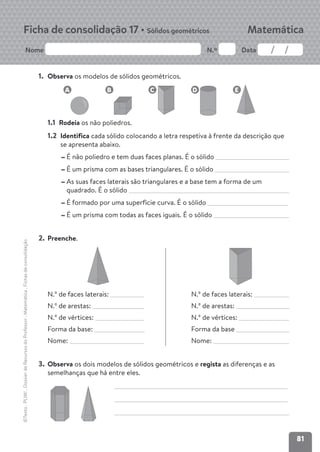 81
Nome N.º Data
Matemática
Ficha de consolidação 17 • Sólidos geométricos
©Texto
.
PLIM!
.
Dossier
de
Recursos
do
Professor
.
Matemática
.
Fichas
de
consolidação
1. Observa os modelos de sólidos geométricos.
1.1 Rodeia os não poliedros.
1.2 Identifica cada sólido colocando a letra respetiva à frente da descrição que
se apresenta abaixo.
É não poliedro e tem duas faces planas. É o sólido
É um prisma com as bases triangulares. É o sólido
As suas faces laterais são triangulares e a base tem a forma de um
quadrado. É o sólido
É formado por uma superfície curva. É o sólido
É um prisma com todas as faces iguais. É o sólido
2. Preenche.
N.º de faces laterais: N.º de faces laterais:
N.º de arestas: N.º de arestas:
N.º de vértices: N.º de vértices:
Forma da base: Forma da base
Nome: Nome:
3. Observa os dois modelos de sólidos geométricos e regista as diferenças e as
semelhanças que há entre eles.
C
B
A D E
 