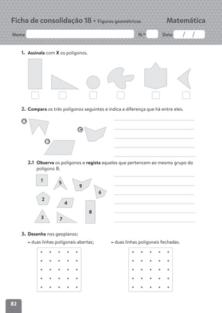 82
Nome N.º Data
Matemática
Ficha de consolidação 18 • Figuras geométricas
1. Assinala com X os polígonos.
2. Compara os três polígonos seguintes e indica a diferença que há entre eles.
2.1 Observa os polígonos e regista aqueles que pertencem ao mesmo grupo do
polígono B.
3. Desenha nos geoplanos:
duas linhas poligonais abertas; duas linhas poligonais fechadas.
1
2
4
7
8
3
5
9
6
A
B
C
 