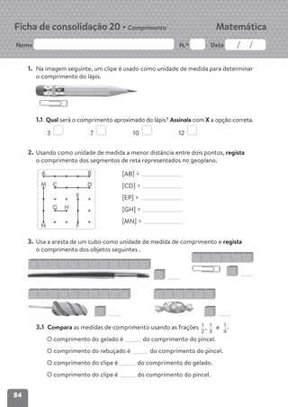 84
Nome N.º Data
Matemática
Ficha de consolidação 20 • Comprimento
1. Na imagem seguinte, um clipe é usado como unidade de medida para determinar
o comprimento do lápis.
1.1 Qual será o comprimento aproximado do lápis? Assinala com X a opção correta.
3 7 10 12
2. Usando como unidade de medida a menor distância entre dois pontos, regista
o comprimento dos segmentos de reta representados no geoplano.
[AB] =
[CD] =
[EP] =
[GH] =
[MN] =
3. Usa a aresta de um cubo como unidade de medida de comprimento e regista
o comprimento dos objetos seguintes .
3.1 Compara as medidas de comprimento usando as frações 1
2
, 1
3
e 1
4
.
O comprimento do gelado é do comprimento do pincel.
O comprimento do rebuçado é do comprimento do pincel.
O comprimento do clipe é do comprimento do gelado.
O comprimento do clipe é do comprimento do pincel.
A
C
E
M
N F
H
G
B
D
3.1 C
 