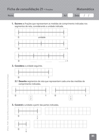 85
Nome N.º Data
Matemática
Ficha de consolidação 21 • Frações
©Texto
.
PLIM!
.
Dossier
de
Recursos
do
Professor
.
Matemática
.
Fichas
de
consolidação
1. Escreve as frações que representam as medidas de comprimento indicadas nos
segmentos de reta, considerando a unidade indicada.
2. Considera a unidade seguinte.
2.1 Desenha segmentos de reta que representem cada uma das medidas de
comprimento indicadas.
3. Constrói a unidade a partir das partes indicadas.
1
2
1
4
1
2
1
4
unidade
0 1
= 1
0
= 1
0
0
0
0
0
0
1 1
1
 