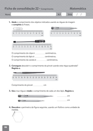 86
Nome N.º Data
Matemática
Ficha de consolidação 22 • Comprimento
1. Mede o comprimento dos objetos indicados usando as réguas da imagem
e completa as frases.
O comprimento do clipe é centímetros.
O comprimento do lápis é centímetros.
O comprimento da caneta é centímetros.
2. Consegues descobrir o comprimento do pincel usando esta régua quebrada?
Regista-o.
Comprimento do pincel: cm
3. Usa a tua régua e mede o comprimento de cada um dos lápis. Regista-o.
cm
cm
4. Descobre o perímetro da figura seguinte, usando um fósforo como unidade de
medida.
0 1 2 3 4 5 6 7 8 9 10
cm
0 1 2 3 4 5 6 7 8 9 10
cm
0 1 2 3 4 5 6 7 8 9 10 11 12 13
cm
15 16 17 18 19 20 21 22 23 24 25 26 27 28 29 30
cm
 