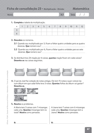 87
Nome N.º Data
Matemática
Ficha de consolidação 23 • Multiplicação • Divisão
©Texto
.
PLIM!
.
Dossier
de
Recursos
do
Professor
.
Matemática
.
Fichas
de
consolidação
1. Completa a tabela da multiplicação.
× 1 2 3 4 5 6 7 8 9 10 11 12
3
6
2. Descobre os números.
2.1 Quando sou multiplicado por 3, ficam a faltar quatro unidades para as quatro
dezenas. Que número sou?
2.2 Quando sou multiplicado por 6, ficam a faltar quatro unidades para as sete
dezenas. Que número sou?
3. Se distribuirmos 24 maçãs por 6 caixas, quantas maçãs ficam em cada caixas?
Desenha-as nas caixas seguintes.
4. O pai do Joel faz coleção de notas antigas. Ele tem 15 notas e quer colocá-las
num álbum em que cada folha leva 3 notas. Quantas folhas do álbum vai gastar?
Desenha-as.
5. Resolve os problemas.
A Maria tem 3 caixas com 7 missangas
cada uma. Quantas missangas tem no
total? Mostra como pensaste.
R:
A Joana tem 7 caixas com 6 missangas
cada uma. Quantas missangas tem a
Joana? Mostra como pensaste.
R:
 