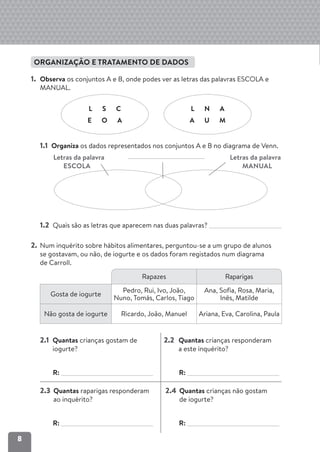 8
ORGANIZAÇÃO E TRATAMENTO DE DADOS
1. Observa os conjuntos A e B, onde podes ver as letras das palavras ESCOLA e
MANUAL.
1.1 Organiza os dados representados nos conjuntos A e B no diagrama de Venn.
Letras da palavra Letras da palavra
ESCOLA MANUAL
1.2 Quais são as letras que aparecem nas duas palavras?
2. Num inquérito sobre hábitos alimentares, perguntou-se a um grupo de alunos
se gostavam, ou não, de iogurte e os dados foram registados num diagrama
de Carroll.
2.1 Quantas crianças gostam de
iogurte?
R:
2.2 Quantas crianças responderam
a este inquérito?
R:
2.3 Quantas raparigas responderam
ao inquérito?
R:
2.4 Quantas crianças não gostam
de iogurte?
R:
L S C
E O A
L N A
A U M
Rapazes Raparigas
Gosta de iogurte
Pedro, Rui, Ivo, João,
Nuno, Tomás, Carlos, Tiago
Ana, Sofia, Rosa, Maria,
Inês, Matilde
Não gosta de iogurte Ricardo, João, Manuel Ariana, Eva, Carolina, Paula
 