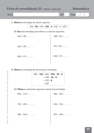 89
Nome N.º Data
Matemática
Ficha de consolidação 25 • Adição e subtração
©Texto
.
PLIM!
.
Dossier
de
Recursos
do
Professor
.
Matemática
.
Fichas
de
consolidação
1. Observa a estratégia de cálculo seguinte.
576 + 98 = 576 + 100 – 2 = 676 – 2 = 674
1.1 Usa esta estratégia para efetuar os cálculos seguintes.
634 + 98=
345 + 99 =
863 + 97 =
589 + 99 =
714 + 98 =
859 + 97 =
2. Observa a estratégia de cálculo para a subtração.
690 – 328 = 690 – 300 – 20 – 8
= 390 – 20 – 8
= 370 – 8
= 362
2.1 Efetua as subtrações seguintes usando esta estratégia.
846 – 537 =
730 – 418 =
989 – 546 =
983 – 267 =
693 – 156 =
875 – 639 =
 