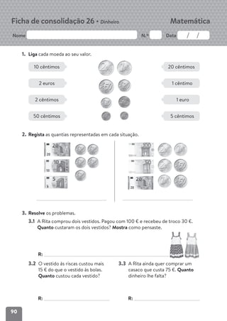 90
Nome N.º Data
Matemática
Ficha de consolidação 26 • Dinheiro
1. Liga cada moeda ao seu valor.
2. Regista as quantias representadas em cada situação.
3. Resolve os problemas.
3.1 A Rita comprou dois vestidos. Pagou com 100 € e recebeu de troco 30 €.
Quanto custaram os dois vestidos? Mostra como pensaste.
R:
3.2 O vestido às riscas custou mais
15 € do que o vestido às bolas.
Quanto custou cada vestido?
Mostra como pensaste.
R:
3.3 A Rita ainda quer comprar um
casaco que custa 75 €. Quanto
dinheiro lhe falta? Mostra como
pensaste.
R:
10 cêntimos 20 cêntimos
2 euros 1 cêntimo
2 cêntimos 1 euro
50 cêntimos 5 cêntimos
 