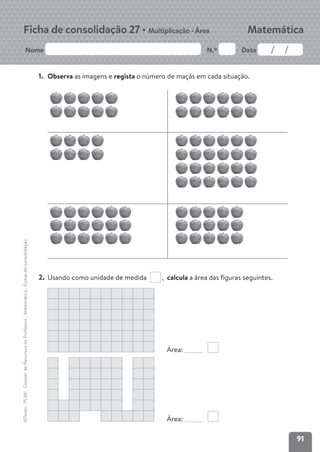 91
Nome N.º Data
Matemática
Ficha de consolidação 27 • Multiplicação • Área
©Texto
.
PLIM!
.
Dossier
de
Recursos
do
Professor
.
Matemática
.
Fichas
de
consolidação
1. Observa as imagens e regista o número de maçãs em cada situação.
2. Usando como unidade de medida , calcula a área das figuras seguintes.
Área:
Área:
 