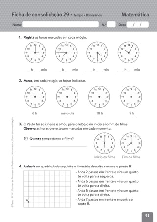93
Nome N.º Data
Matemática
Ficha de consolidação 29 • Tempo • Itinerários
©Texto
.
PLIM!
.
Dossier
de
Recursos
do
Professor
.
Matemática
.
Fichas
de
consolidação
1. Regista as horas marcadas em cada relógio.
2. Marca, em cada relógio, as horas indicadas.
3. O Paulo foi ao cinema e olhou para o relógio no início e no fim do filme.
Observa as horas que estavam marcadas em cada momento.
4. Assinala no quadriculado seguinte o itinerário descrito e marca o ponto B.
12 1
2
10
11
3
9
4
8
5
6
7
12 1
2
10
11
3
9
4
8
5
6
7
12 1
2
10
11
3
9
4
8
5
6
7
12 1
2
10
11
3
9
4
8
5
6
7
6 h meio-dia 10 h 9 h
12 1
2
10
11
3
9
4
8
5
6
7
12 1
2
10
11
3
9
4
8
5
6
7
12 1
2
10
11
3
9
4
8
5
6
7
12 1
2
10
11
3
9
4
8
5
6
7
12 1
2
10
11
3
9
4
8
5
6
7
h min h min
h min
h min
12 1
2
10
11
3
9
4
8
5
6
7
3.1 Quanto tempo durou o filme?
A
- Anda 2 passos em frente e vira um quarto
de volta para a esquerda.
- Anda 6 passos em frente e vira um quarto
de volta para a direita.
- Anda 5 passos em frente e vira um quarto
de volta para a direita.
- Anda 7 passos em frente e encontra o
ponto B.
Início do filme Fim do filme
 