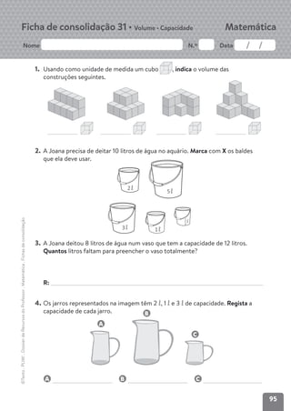 95
Nome N.º Data
Matemática
Ficha de consolidação 31 • Volume • Capacidade
©Texto
.
PLIM!
.
Dossier
de
Recursos
do
Professor
.
Matemática
.
Fichas
de
consolidação
1. Usando como unidade de medida um cubo , indica o volume das
construções seguintes.
2. A Joana precisa de deitar 10 litros de água no aquário. Marca com X os baldes
que ela deve usar.
3. A Joana deitou 8 litros de água num vaso que tem a capacidade de 12 litros.
Quantos litros faltam para preencher o vaso totalmente?
R:
4. Os jarros representados na imagem têm 2 ‘, 1 ‘ e 3 ‘ de capacidade. Regista a
capacidade de cada jarro.
A B C
2‘
3‘
5‘
‘
1
2
1‘
A
C
B
 