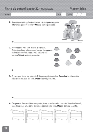 96
Nome N.º Data
Matemática
Ficha de consolidação 32 • Multiplicação
1. Se estes amigos quiserem formar pares, quantos pares
diferentes podem formar? Mostra como pensaste.
R:
2. A boneca da Ana tem 4 saias e 5 blusas.
Combinando as saias com as blusas, de quantas
formas diferentes pode a Ana vestir a sua
boneca? Mostra como pensaste.
R:
3. O Luís quer levar para escola 2 dos seus 6 brinquedos. Descobre as diferentes
possibilidades que ele tem. Mostra como pensaste.
R:
4. De quantas formas diferentes podes pintar uma bandeira com três listas horizontais,
usando apenas uma cor e pintando apenas uma lista. Mostra como pensaste.
Rodrigo
Ema Manuel
 