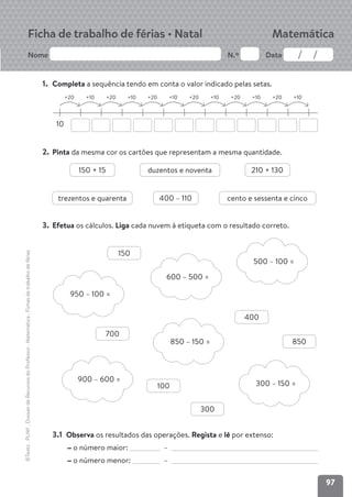 97
Nome N.º Data
©Texto
.
PLIM!
.
Dossier
de
Recursos
do
Professor
.
Matemática
.
Fichas
de
trabalho
de
férias
Ficha de trabalho de férias • Natal Matemática
1. Completa a sequência tendo em conta o valor indicado pelas setas.
10
+20 +10 +20 +10 +20 +10 +20 +10 +20 +10 +20 +10
2. Pinta da mesma cor os cartões que representam a mesma quantidade.
3. Efetua os cálculos. Liga cada nuvem à etiqueta com o resultado correto.
3.1 Observa os resultados das operações. Regista e lê por extenso:
o número maior: –
o número menor: –
150 + 15 duzentos e noventa
trezentos e quarenta cento e sessenta e cinco
210 + 130
400 – 110
850 – 150 =
600 – 500 =
900 – 600 =
300 – 150 =
500 – 100 =
950 – 100 =
150
400
700
100
300
850
 