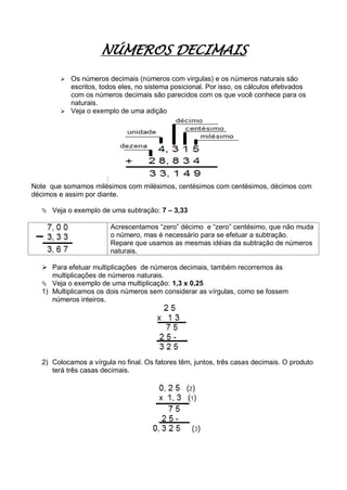 NÚMEROS DECIMAIS
 Os números decimais (números com virgulas) e os números naturais são
escritos, todos eles, no sistema posicional. Por isso, os cálculos efetivados
com os números decimais são parecidos com os que você conhece para os
naturais.
 Veja o exemplo de uma adição
:
Note que somamos milésimos com milésimos, centésimos com centésimos, décimos com
décimos e assim por diante.
 Veja o exemplo de uma subtração: 7 – 3,33
Acrescentamos “zero” décimo e “zero” centésimo, que não muda
o número, mas é necessário para se efetuar a subtração.
Repare que usamos as mesmas idéias da subtração de números
naturais.
 Para efetuar multiplicações de números decimais, também recorremos às
multiplicações de números naturais.
 Veja o exemplo de uma multiplicação: 1,3 x 0,25
1) Multiplicamos os dois números sem considerar as vírgulas, como se fossem
números inteiros.
2) Colocamos a vírgula no final. Os fatores têm, juntos, três casas decimais. O produto
terá três casas decimais.
 