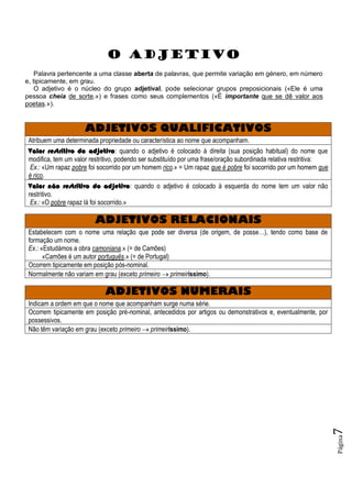 Página7
O ADJETIVO
Palavra pertencente a uma classe aberta de palavras, que permite variação em género, em número
e, tipicamente, em grau.
O adjetivo é o núcleo do grupo adjetival, pode selecionar grupos preposicionais («Ele é uma
pessoa cheia de sorte.») e frases como seus complementos («É importante que se dê valor aos
poetas.»).
ADJETIVOS QUALIFICATIVOS
Atribuem uma determinada propriedade ou característica ao nome que acompanham.
Valor restritivo do adjetivo: quando o adjetivo é colocado à direita (sua posição habitual) do nome que
modifica, tem um valor restritivo, podendo ser substituído por uma frase/oração subordinada relativa restritiva:
Ex.: «Um rapaz pobre foi socorrido por um homem rico.» = Um rapaz que é pobre foi socorrido por um homem que
é rico.
Valor não restritivo do adjetivo: quando o adjetivo é colocado à esquerda do nome tem um valor não
restritivo.
Ex.: «O pobre rapaz lá foi socorrido.»
ADJETIVOS RELACIONAIS
Estabelecem com o nome uma relação que pode ser diversa (de origem, de posse…), tendo como base de
formação um nome.
Ex.: «Estudámos a obra camoniana.» (= de Camões)
«Camões é um autor português.» (= de Portugal)
Ocorrem tipicamente em posição pós-nominal.
Normalmente não variam em grau (exceto primeiro  primeiríssimo).
ADJETIVOS NUMERAIS
Indicam a ordem em que o nome que acompanham surge numa série.
Ocorrem tipicamente em posição pré-nominal, antecedidos por artigos ou demonstrativos e, eventualmente, por
possessivos.
Não têm variação em grau (exceto primeiro  primeiríssimo).
 