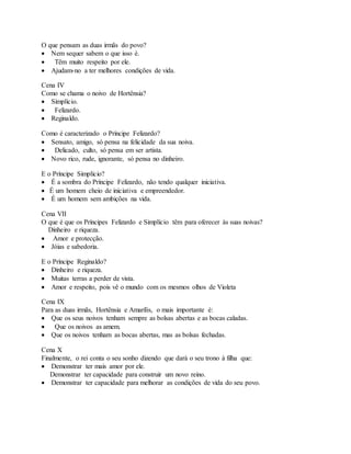 O que pensam as duas irmãs do povo?
 Nem sequer sabem o que isso é.
 Têm muito respeito por ele.
 Ajudam-no a ter melhores condições de vida.
Cena IV
Como se chama o noivo de Hortênsia?
 Simplício.
 Felizardo.
 Reginaldo.
Como é caracterizado o Príncipe Felizardo?
 Sensato, amigo, só pensa na felicidade da sua noiva.
 Delicado, culto, só pensa em ser artista.
 Novo rico, rude, ignorante, só pensa no dinheiro.
E o Príncipe Simplício?
 É a sombra do Príncipe Felizardo, não tendo qualquer iniciativa.
 É um homem cheio de iniciativa e empreendedor.
 É um homem sem ambições na vida.
Cena VII
O que é que os Príncipes Felizardo e Simplício têm para oferecer às suas noivas?
Dinheiro e riqueza.
 Amor e protecção.
 Jóias e sabedoria.
E o Príncipe Reginaldo?
 Dinheiro e riqueza.
 Muitas terras a perder de vista.
 Amor e respeito, pois vê o mundo com os mesmos olhos de Violeta
Cena IX
Para as duas irmãs, Hortênsia e Amarílis, o mais importante é:
 Que os seus noivos tenham sempre as bolsas abertas e as bocas caladas.
 Que os noivos as amem.
 Que os noivos tenham as bocas abertas, mas as bolsas fechadas.
Cena X
Finalmente, o rei conta o seu sonho dizendo que dará o seu trono à filha que:
 Demonstrar ter mais amor por ele.
Demonstrar ter capacidade para construir um novo reino.
 Demonstrar ter capacidade para melhorar as condições de vida do seu povo.
 