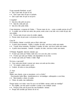 O que responde Hortênsia ao pai?
 Que o quer mais do que ao sol.
  Que o quer mais do que a si própria.
 Que o quer mais do que ao seu povo.
E Amarílis?
 Que dá a vida pelo seu povo.
  Que dá a vida pelo pai.
 Que dá a vida pelas irmãs.
Como interpretas a resposta de Violeta –“ Preciso tanto de vós… como a comida precisa do sal”?
 A comida sem sal não tem sabor, não presta, assim como a sua vida sem o amor do pai, não
tem sentido.
  Precisa tanto do pai como de comida salgada.
 Precisa tanto do pai como o sal precisa da comida.
Cena XI
O rei mandou chamar o escrivão para se fazer saber que:
 A partir desse momento, Violeta é expulsa do reino, sem levar tostão nem manto.
  A partir desse momento, Hortênsia é expulsa do reino, sem levar tostão nem manto.
 A partir desse momento, Amarílis é expulsa do reino, sem levar tostão nem manto.
O Príncipe Reginaldo intervém dizendo que:
 O amor que sente por Violeta nada tem a ver com oiro, jóias ou terras
  O amor que sente por Violeta está dependente do seu dote.
 O amor que sente por Violeta é muito frágil.
Em troca, o que pede?
 Uma cama para dormir e passar seis meses em cada um dos reinos.
  Ter sempre criados para o servir.
 Usufruir de todos os seus privilégios.
2º- Acto
Cena I
Muitos anos depois, como se encontram o rei e o bobo?
Escorraçados pelas filhas, transformaram-se em mendigos esfarrapados e com fome.
  Bem tratados e cheios de saúde.
 Cheios de saúde, mas maltratados
Porque repete o rei várias vezes Eu sou o rei de Helíria mesmo sendo um mendigo?
 Por orgulho, por não querer acreditar e aceitar a sua condição actual.
  Porque já não está na posse das suas faculdades mentais.
 Porque não acredita que deixou de ser rei.
 
