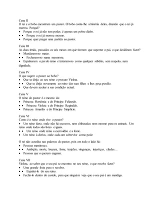 Cena II
O rei e o bobo encontram um pastor. O bobo conta-lhe a história deles, dizendo que o rei já
morreu. Porquê?
 Porque o rei já não tem poder, é apenas um pobre diabo.
  Porque o rei já morreu mesmo.
 Porque quer pregar uma partida ao pastor.
Cena III
As duas irmãs, passados os seis meses em que tiveram que suportar o pai, o que decidiram fazer?
 Mandaram-no matar.
  Fecharam-no numa masmorra.
 Expulsaram o pai do reino e trataram-no como qualquer súbdito, sem respeito, nem
dignidade.
Cena IV
O que sugere o pastor ao bobo?
 Que se dirija ao seu reino e procure Violeta.
  Que se dirija novamente ao reino das suas filhas e lhes peça perdão.
 Que devem aceitar a sua condição actual.
Cena V
O reino do pastor é o mesmo da:
 Princesa Hortênsia e do Príncipe Felizardo.
  Princesa Violeta e do Príncipe Reginaldo.
 Princesa Amarílis e do Príncipe Simplício.
Cena VI
Como é o reino onde vive o pastor?
 Um reino farto, onde não há escravos, nem chibatadas nem mesmo para os animais. Um
reino onde todos são livres e iguais.
  Um reino onde reina a escravidão e a fome.
 Um reino à deriva, onde cada um sobrevive como pode
O rei não acredita nas palavras do pastor, pois em todo o lado há:
 Pessoas mentirosas.
  Ambição, morte, loucura, fome, traições, vinganças, injustiças, ciladas…
 Pessoas que o querem enganar.
Cena VII
Violeta, ao saber que o seu pai se encontra no seu reino, o que resolve fazer?
 Uma grande festa para o receber.
  Expulsá-lo do seu reino.
 Fechá-lo dentro do castelo, para que ninguém veja que o seu pai é um mendigo.
 