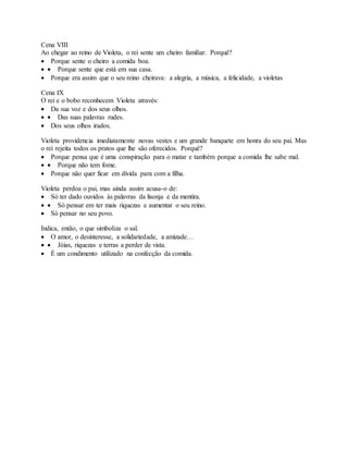 Cena VIII
Ao chegar ao reino de Violeta, o rei sente um cheiro familiar. Porquê?
 Porque sente o cheiro a comida boa.
  Porque sente que está em sua casa.
 Porque era assim que o seu reino cheirava: a alegria, a música, a felicidade, a violetas
Cena IX
O rei e o bobo reconhecem Violeta através:
 Da sua voz e dos seus olhos.
  Das suas palavras rudes.
 Dos seus olhos irados.
Violeta providencia imediatamente novas vestes e um grande banquete em honra do seu pai. Mas
o rei rejeita todos os pratos que lhe são oferecidos. Porquê?
 Porque pensa que é uma conspiração para o matar e também porque a comida lhe sabe mal.
  Porque não tem fome.
 Porque não quer ficar em dívida para com a filha.
Violeta perdoa o pai, mas ainda assim acusa-o de:
 Só ter dado ouvidos às palavras da lisonja e da mentira.
  Só pensar em ter mais riquezas e aumentar o seu reino.
 Só pensar no seu povo.
Indica, então, o que simboliza o sal.
 O amor, o desinteresse, a solidariedade, a amizade…
  Jóias, riquezas e terras a perder de vista.
 É um condimento utilizado na confecção da comida.
 