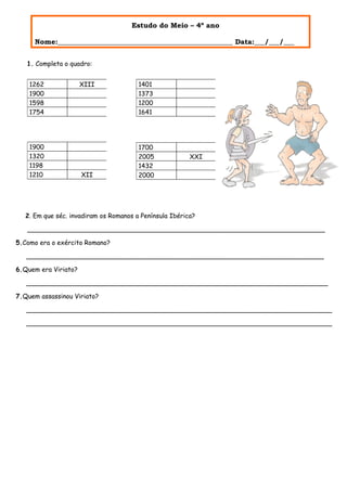 Estudo do Meio – 4º ano

      Nome:__________________________________________________ Data:___/___/___


   1. Completa o quadro:


    1262              XIII              1401
    1900                                1373
    1598                                1200
    1754                                1641




    1900                                1700
    1320                                2005             XXI
    1198                                1432
    1210              XII               2000




   2. Em que séc. invadiram os Romanos a Península Ibérica?

   __________________________________________________________________________

5.Como era o exército Romano?

   __________________________________________________________________________

6.Quem era Viriato?

   ___________________________________________________________________________

7.Quem assassinou Viriato?

   ____________________________________________________________________________

   ____________________________________________________________________________
 