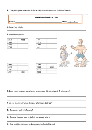 9. Que povo apareceu no ano de 711 e conquistou quase toda a Península Ibérica?
____________________________________________________________________________
Estudo do Meio – 4º ano
Nome:__________________________________________________ Data:___/___/___
1.O que é um século?
__________________________________________________________________________
2. Completa o quadro:
3.Quais foram os povos que viveram na península ibérica antes de Cristo nascer?
__________________________________________________________________________
__________________________________________________________________________
4. Em que séc. invadiram os Romanos a Península Ibérica?
__________________________________________________________________________
5. Como era o exército Romano?
__________________________________________________________________________
6. Como se chamava a serra da Estrela naquela altura?
__________________________________________________________________________
7. Que vestígios deixaram os Romanos na Península Ibérica?
1262 XIII
1900
1598
1754
1401
1373
1200
1641
1900
1320
1198
1210 XII
1700
2005 XXI
1432
2000
 