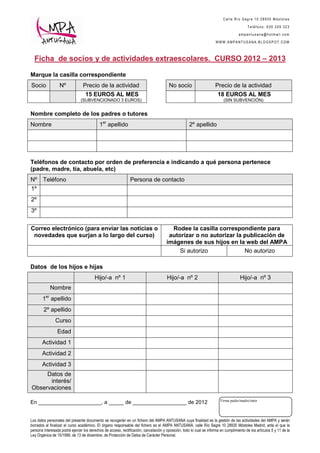 Calle Río Segre 10 28935 Móstoles

                                                                                                                                          Teléfono: 630 249 323

                                                                                                                                     ampantusana@hotmail.com

                                                                                                                      WWW.AMPANTUSANA.BLOGSPOT.COM



  Ficha de socios y de actividades extraescolares. CURSO 2012 – 2013

Marque la casilla correspondiente
Socio             Nº             Precio de la actividad                                 No socio                      Precio de la actividad
                                   15 EUROS AL MES                                                                     18 EUROS AL MES
                                (SUBVENCIONADO 3 EUROS)                                                                    (SIN SUBVENCIÓN)


Nombre completo de los padres o tutores
Nombre                                      1er apellido                                             2º apellido




Teléfonos de contacto por orden de preferencia e indicando a qué persona pertenece
(padre, madre, tía, abuela, etc)
Nº      Teléfono                                               Persona de contacto
1º
2º
3º


Correo electrónico (para enviar las noticias o                                           Rodee la casilla correspondiente para
 novedades que surjan a lo largo del curso)                                             autorizar o no autorizar la publicación de
                                                                                       imágenes de sus hijos en la web del AMPA
                                                                                            Si autorizo             No autorizo

Datos de los hijos e hijas
                                         Hijo/-a nº 1                                  Hijo/-a nº 2                                   Hijo/-a nº 3
            Nombre
       1er apellido
        2º apellido
               Curso
                 Edad
       Actividad 1
       Actividad 2
       Actividad 3
     Datos de
      interés/
Observaciones

                                                                                                                         Firma padre/madre/tutor
En _____________________, a _____ de __________________ de 2012


Los datos personales del presente documento se recogerán en un fichero del AMPA ANTUSANA cuya finalidad es la gestión de las actividades del AMPA y serán
borrados al finalizar el curso académico. El órgano responsable del fichero es el AMPA ANTUSANA, calle Río Segre 10 28935 Móstoles Madrid, ante el que la
persona interesada podrá ejercer los derechos de acceso, rectificación, cancelación y oposición, todo lo cual se informa en cumplimiento de los artículos 5 y 11 de la
Ley Orgánica de 15/1999, de 13 de diciembre, de Protección de Datos de Carácter Personal.
 