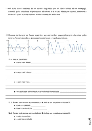 Página6
11- Um aluno ouve o estrondo de um trovão 5 segundos após ter visto o clarão de um relâmpago.
Sabendo que a velocidade de propagação do som no ar é de 340 metros por segundo, determina a
distância a que o aluno se encontra do local onde se deu a trovoada.
12- Observa atentamente as figuras seguintes, que representam esquematicamente diferentes ondas
sonoras. Tem em atenção as grandezas representadas e respetivas unidades.
12.1- Indica, justificando:
a) o som mais agudo. __________________________________________________________
_____________________________________________________________________________________
_____________________________________________________________________________________
b) o som mais intenso._________________________________________________________
_____________________________________________________________________________________
_____________________________________________________________________________________
c) o som mais fraco. ___________________________________________________________
_____________________________________________________________________________________
_____________________________________________________________________________________
d) dois sons com a mesma altura e diferentes intensidades. ____________________________
_____________________________________________________________________________________
_____________________________________________________________________________________
12.2- Para a onda sonora representada por A, indica, nas respetivas unidades SI:
a) o valor do período. _______________
b) o valor da amplitude. _______________
12.3- Para a onda sonora representada por D, indica, nas respetivas unidades SI:
a) o valor do período. _________________
b) o valor da amplitude. ________________
 
