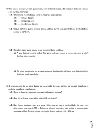Página7
13- Uma criança produziu um som que embateu num obstáculo situado a 80 metros de distância, voltando
a ser ouvido pela criança.
13.1- O fenómeno descrito baseia-se na: (seleciona a opção correta)
(A) ____ reflexão do som
(B) ____ refração do som
(C) ____ reverberação do som
13.2- Calcula ao fim de quanto tempo a criança voltou a ouvir o som, admitindo que a velocidade do
som no ar é 340 m/s.
13.3- Considera agora que a criança se vai aproximando do obstáculo.
a) A que distância mínima poderá ficar para continuar a ouvir o eco do som que produz?
Justifica a tua resposta. ______________________________________________________
_____________________________________________________________________________________
_____________________________________________________________________________________
_____________________________________________________________________________________
_____________________________________________________________________________________
b) Diz o que acontece se a criança se aproximar do obstáculo, até ficar a uma distância inferior
à referida na alínea anterior. __________________________________________________
_____________________________________________________________________________________
_____________________________________________________________________________________
14- O funcionamento de um sonar baseia-se na emissão de ondas sonoras de elevada frequência, e
posterior receção do respetivo eco.
14.1- Como se designam as ondas sonoras emitidas pelos sonares? __________________________
_____________________________________________________________________________________
14.2- Qual é o fenómeno responsável pela existência do eco? ________________________________
_____________________________________________________________________________________
14.3- Num barco equipado com um sonar determinou-se que a profundidade do mar, num
determinado local, era de 370 m. Determina o tempo necessário para registar o eco das ondas
sonoras emitidas. Considera que a velocidade do som na água é de 1,48 km/s.
 
