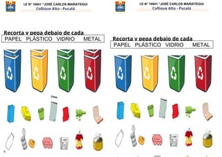 I.E N° 10841 “JOSÉ CARLOS MARIÁTEGUI
Collique Alto - Pucalá
I.E N° 10841 “JOSÉ CARLOS MARIÁTEGUI
Collique Alto - Pucalá
Recorta y pega debajo de cada
contenedor: Recorta y pega debajo de cada
contenedor:
Prof. Roxana Vásquez Mendoza - ÁREA DE PERSONAL SOCIAL – 1er grado Prof. Roxana Vásquez Mendoza - ÁREA DE PERSONAL SOCIAL – 1er grado
PAPEL PLÁSTICO VIDRIO METAL
PAPEL PLÁSTICO VIDRIO METAL
 