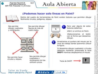 ¿Podemos hacer solo líneas en Paint?
                Dentro del cuadro de herramientas de Paint existen botones que permiten dibujar
                fácilmente círculos, polígonos, elipses.



 Nos permite            Nos permite dibujar                         Para usar alguno de estos
 dibujar cuadrados      figuras de más de                           botones debemos:
 y rectángulos.         cuatro lados.
                                                                    •Abrir un archivo en Paint.
                                                                    •Seleccionamos el botón
                                                                    con la forma que deseamos
                                                                    dibujar.

                                                         Arrastramos el puntero del mouse por la
                                                         zona de trabajo donde queremos colocar
                                                         la figura.
                                                         Si deseamos dibujar cuadrados o círculos
                                                         debemos mantener presionada la tecla
                                                         SHIFT mientras desplazamos el mouse.

                          Nos permite dibujar
Nos permite hacer
                          cuadrados y
círculos y elipses.
                          rectángulos con las
                                                           Tecla de SHIFT
                          vértices curvos.




                                                              6a
 