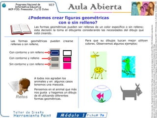 ¿Podemos crear figuras geométricas
                          con o sin relleno?
                  Las formas geométricas pueden ser rellenas de un color específico o sin relleno;
                  esta decisión la toma el dibujante considerando las necesidades del dibujo que
                  está creando.

Las formas geométricas       pueden    crearse         Para que su dibujos luzcan mejor utilicen
rellenas o sin relleno.                                colores. Observemos algunos ejemplos:


Con contorno y sin relleno

Con contorno y relleno

Sin contorno y con relleno




                  A todos nos agradan los
                  animales y en algunos casos
                  tenemos una mascota.
                  Pensemos en el animal que más
                  nos gusta y hagamos un dibujo
                  de él utilizando diferentes
                  formas geométricas.




                                                                 7a
 