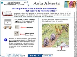 ¿Para qué nos sirve el botón de Selección
               del cuadro de herramientas?
       El último botón para eliminar o modificar partes o colores de un dibujo es el de
       Selección, pero este botón no solo nos sirve para borrar, sino también para copiar
       una o varias veces el dibujo o para copiar una parte de este.

        Para borrar un área grande o           Al soltar el botón el área marcada queda
        copiar un dibujo o parte de él         delimitada por líneas de puntos.
        contamos con dos botones.


                         Selección



                       Selección de
                       forma libre

Abrimos un archivo de Paint que contenga
una imagen y damos clic en el botón de
Selección (con el cual podemos marcar
áreas rectangulares) y arrastramos el
ratón, manteniendo el botón izquierdo
presionado por la zona que se desea
marcar.

                                                                     Área marcada



                                                         9a
 