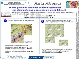¿Cómo podemos combinar el botón seleccionar
         con algunas teclas u opciones del menú Edición?
           Recordemos que existen varias posibilidades para realizar una misma acción, ya sea por
           medio de los menús o por medio de teclas.
                          Cortar equivale a presionar las teclas Ctrl + X
                          Pegar equivale a presionar las teclas Crtl + V

    La parte seleccionada se puede eliminar              También podemos pegar una o varias
                                                         veces la parte seleccionada en otro lugar.




Para eliminar un área seleccionada
presionamos la tecla SUPR o en el menú
Edición seleccionamos Cortar o Borrar.              Para copiar un área seleccionada en el menú
El espacio borrado se pintará del color de          Edición seleccionamos Copiar, luego en
fondo.                                              Edición seleccionamos Pegar.



                                                                9b
 