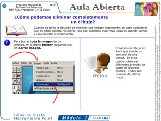 ¿Cómo podemos eliminar completamente
                      un dibujo?
             Cuando se toma la decisión de eliminar una imagen totalmente, se debe considerar
             que es difícil poderla recuperar, así que debemos estar muy seguros cuando vamos
             a realizar este procedimiento.

Para borrar toda la imagen de un
archivo, en el menú Imagen hagamos clic
en Borrar imagen.                                                     Creamos un dibujo en
                                                                      Paint que simule un
                                                                      ventanal de una
                                                                      tienda. En él se
                                                                      pueden observar
                                                                      diferentes prendas de
                                                                      vestir de diversos
                                                                      colores. Todas son
                                                                      prendas de última
                                                                      moda.




                                                            10a
 