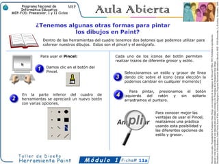 ¿Tenemos algunas otras formas para pintar
                  los dibujos en Paint?
          Dentro de las herramientas del cuadro tenemos dos botones que podemos utilizar para
          colorear nuestros dibujos. Estos son el pincel y el aerógrafo.


         Para usar el Pincel:                  Cada uno de los íconos del botón permiten
                                               realizar trazos de diferente grosor y estilo.
            Damos clic en el botón del
            Pincel.                                Seleccionamos un estilo y grosor de línea
                                                   dando clic sobre el icono (esta elección la
                                                   podemos cambiar en cualquier momento)

                                                      Para pintar, presionamos el botón
En la parte inferior del cuadro de                 izquierdo  del   ratón  y sin soltarlo
herramientas se apreciará un nuevo botón           arrastramos el puntero.
con varias opciones.

                                                                   Para conocer mejor las
                                                                   ventajas de usar el Pincel,
                                                                   realizamos una práctica
                                                                   usando esta posibilidad y
                                                                   las diferentes opciones de
                                                                   estilo y grosor.




                                                           11a
 