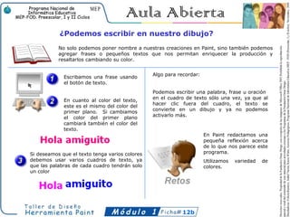 ¿Podemos escribir en nuestro dibujo?
           No solo podemos poner nombre a nuestras creaciones en Paint, sino también podemos
           agregar frases o pequeños textos que nos permitan enriquecer la producción y
           resaltarlos cambiando su color.


                                                Algo para recordar:
             Escribamos una frase usando
             el botón de texto.
                                                Podemos escribir una palabra, frase u oración
                                                en el cuadro de texto sólo una vez, ya que al
             En cuanto al color del texto,
                                                hacer clic fuera del cuadro, el texto se
             este es el mismo del color del
                                                convierte en un dibujo y ya no podemos
             primer plano. Si cambiamos
                                                activarlo más.
             el color del primer plano
             cambiará también el color del
             texto.
                                                                      En Paint redactamos una
                                                                      pequeña reflexión acerca
                                                                      de lo que nos parece este
Si deseamos que el texto tenga varios colores                         programa.
debemos usar varios cuadros de texto, ya                              Utilizamos   variedad   de
que las palabras de cada cuadro tendrán solo                          colores.
un color




                                                           12b
 